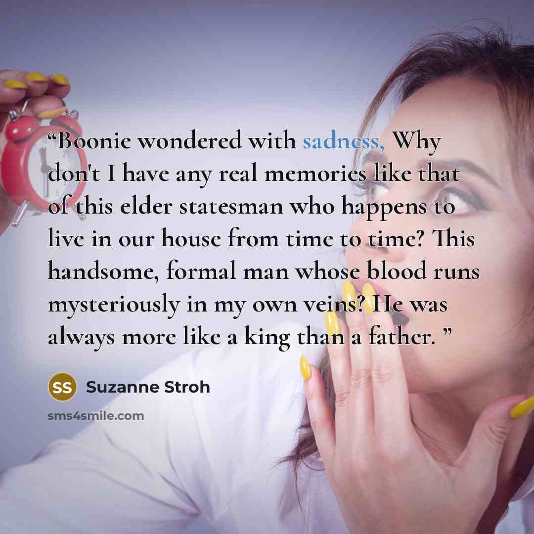 “Boonie wondered with sadness, Why don't I have any real memories like that of this elder statesman who happens to live in our house from time to time? This handsome, formal man whose blood runs mysteriously in my own veins? He was always more like a king than a father.” quote by Suzanne Stroh