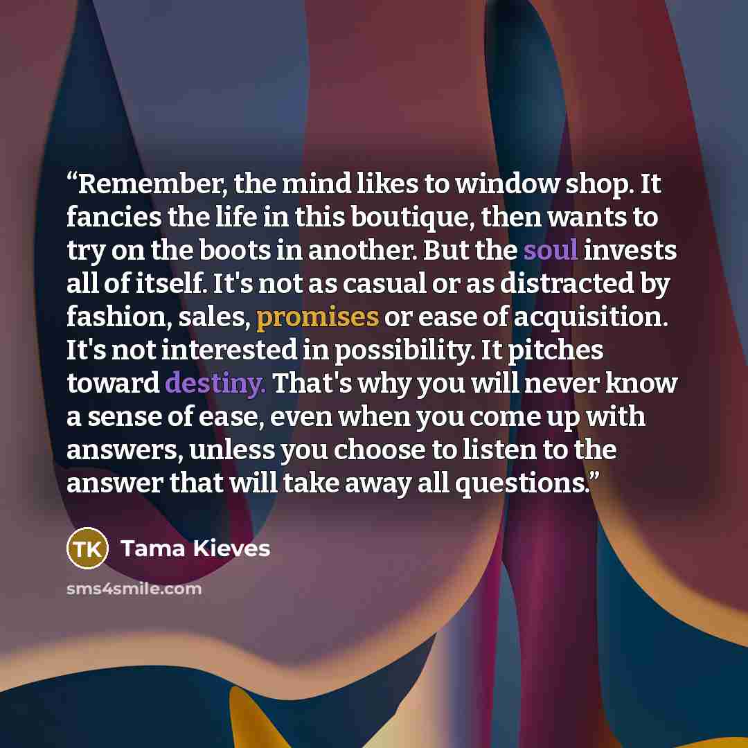 “Remember, the mind likes to window shop. It fancies the life in this boutique, then wants to try on the boots in another. But the soul invests all of itself. It's not as casual or as distracted by fashion, sales, promises or ease of acquisition. It's not interested in possibility. It pitches…” quote by Tama Kieves