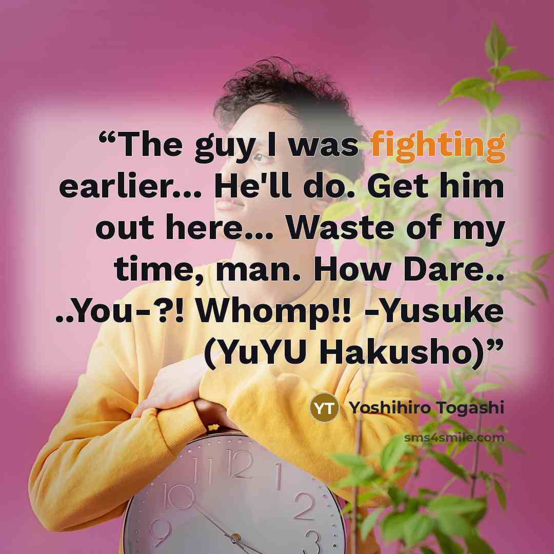 “The guy I was fighting earlier... He'll do. Get him out here... Waste of my time, man. How Dare.. ..You-?! Whomp!! -Yusuke (YuYU Hakusho)” quote by Yoshihiro Togashi