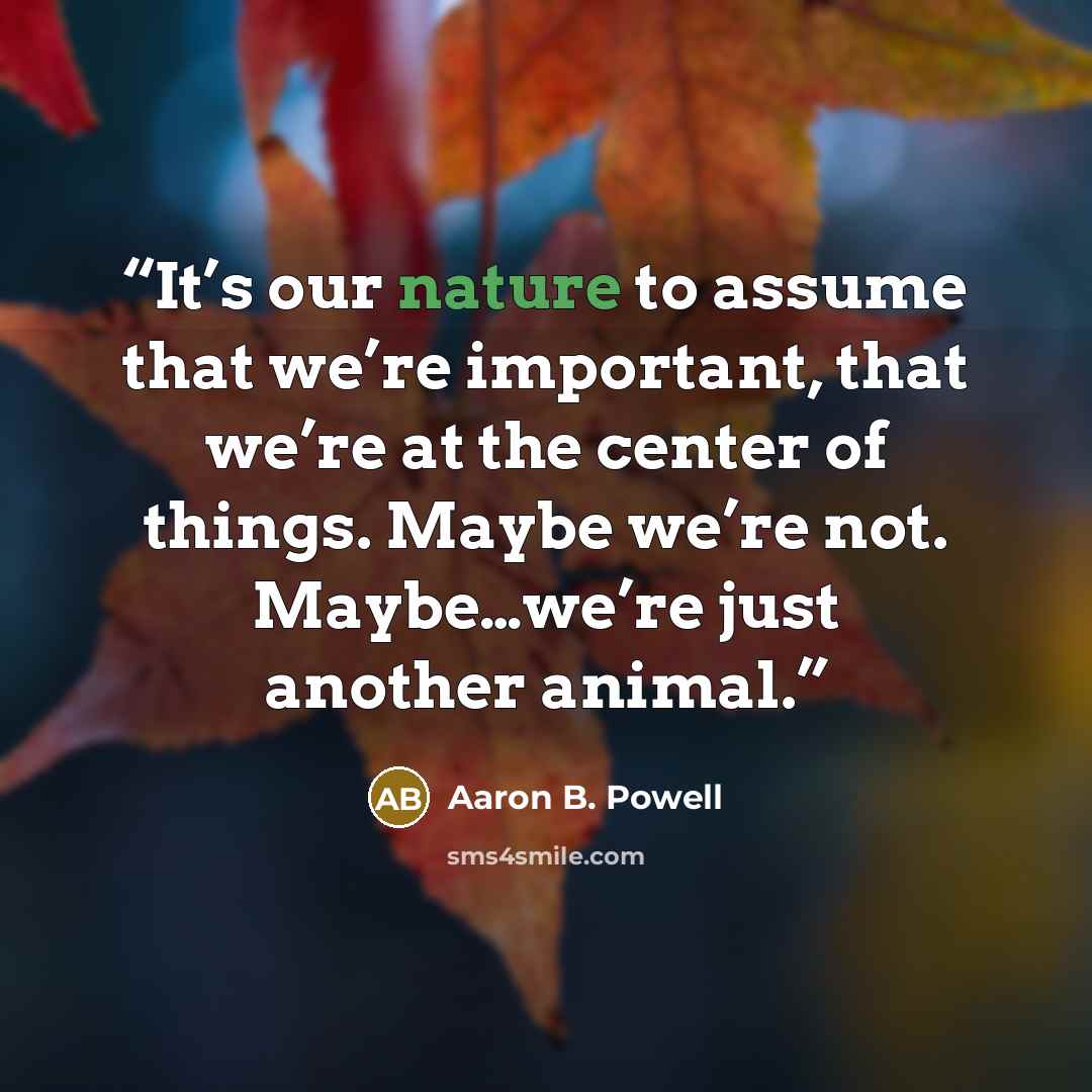 “It’s our nature to assume that we’re important, that we’re at the center of things. Maybe we’re not. Maybe…we’re just another animal.” quote by Aaron B. Powell
