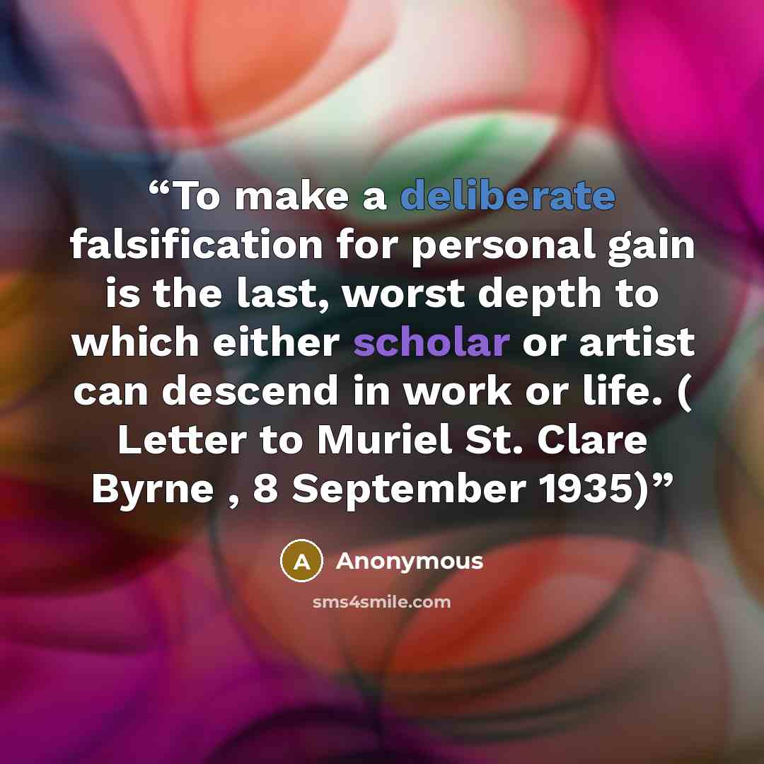 “To make a deliberate falsification for personal gain is the last, worst depth to which either scholar or artist can descend in work or life. ( Letter to Muriel St. Clare Byrne , 8 September 1935)” quote by Anonymous