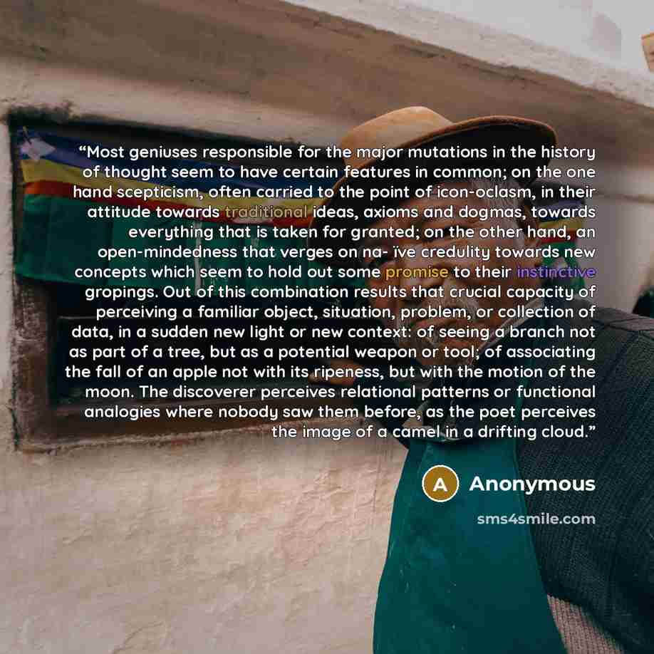 “Most geniuses responsible for the major mutations in the history of thought seem to have certain features in common; on the one hand scepticism, often carried to the point of icon-oclasm, in their attitude towards traditional ideas, axioms and dogmas, towards everything that is taken for granted…” quote by Anonymous