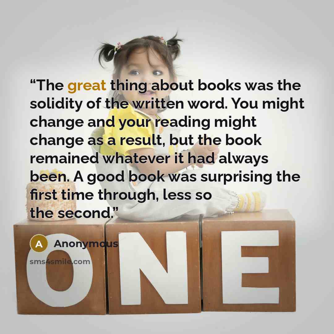 “The great thing about books was the solidity of the written word. You might change and your reading might change as a result, but the book remained whatever it had always been. A good book was surprising the first time through, less so the second.” quote by Anonymous