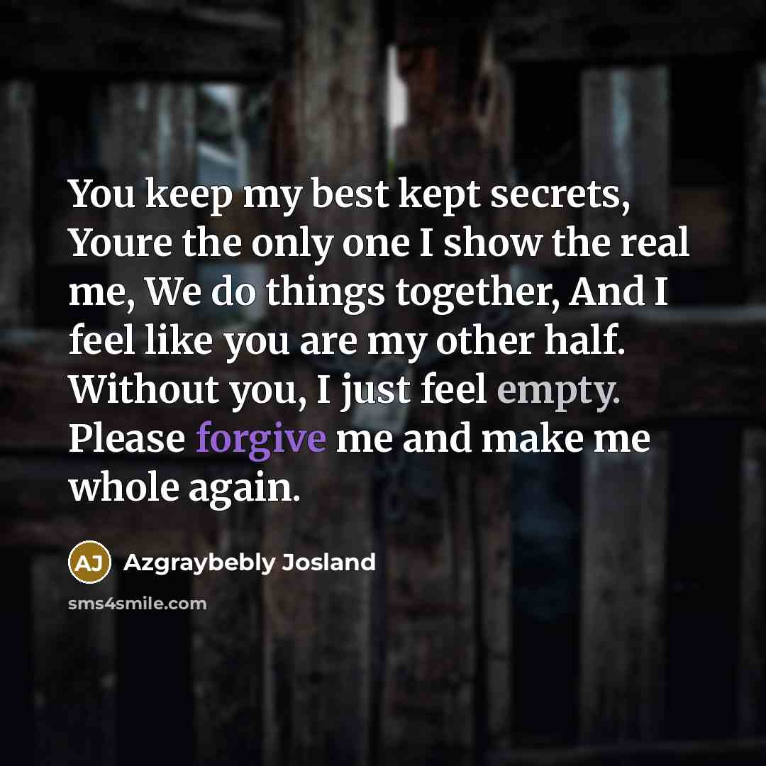 “You keep my best kept secrets, Youre the only one I show the real me, We do things together, And I feel like you are my other half. Without you, I just feel empty. Please forgive me and make me whole again.” quote by Azgraybebly Josland