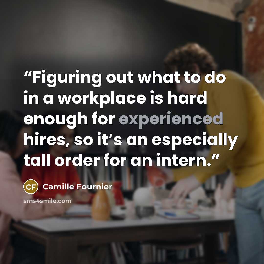 “Figuring out what to do in a workplace is hard enough for experienced hires, so it’s an especially tall order for an intern.” quote by Camille Fournier