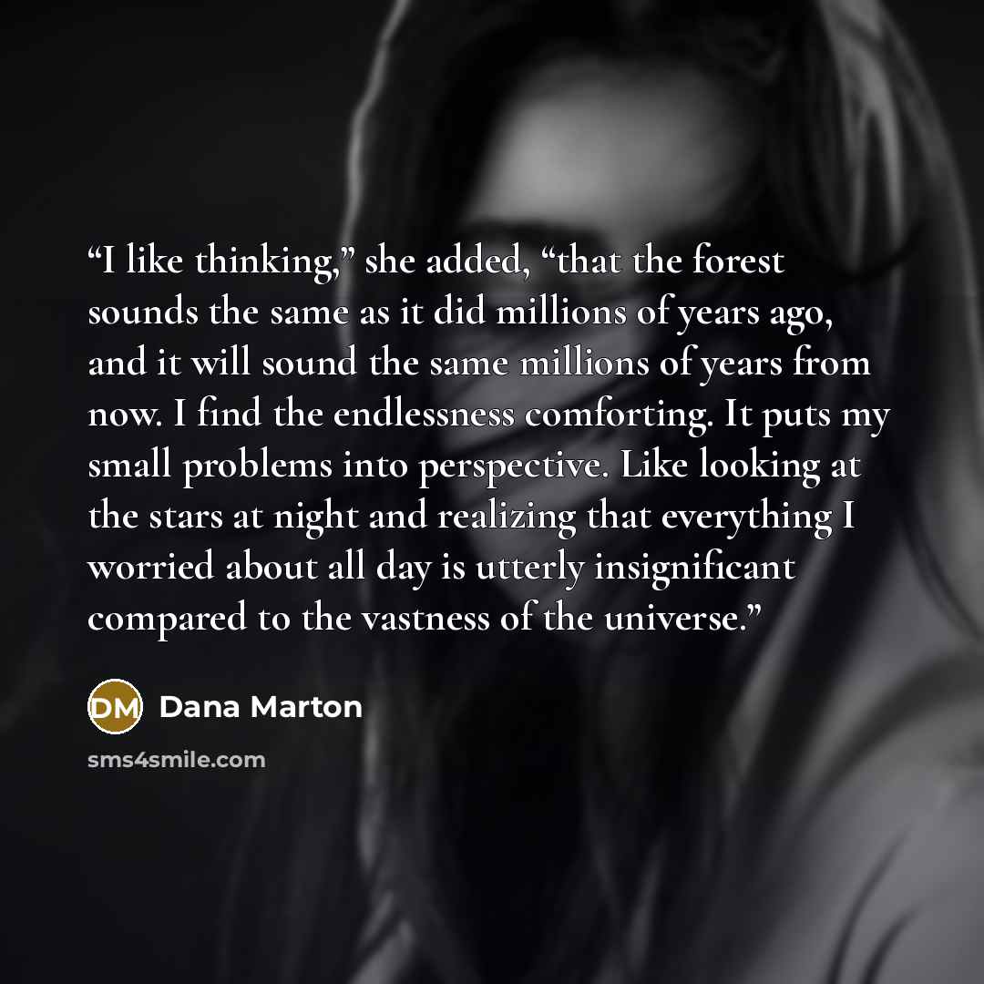 “I like thinking,” she added, “that the forest sounds the same as it did millions of years ago, and it will sound the same millions of years from now. I find the endlessness comforting. It puts my small problems into perspective. Like looking at the stars at night and realizing that everything I…” quote by Dana Marton