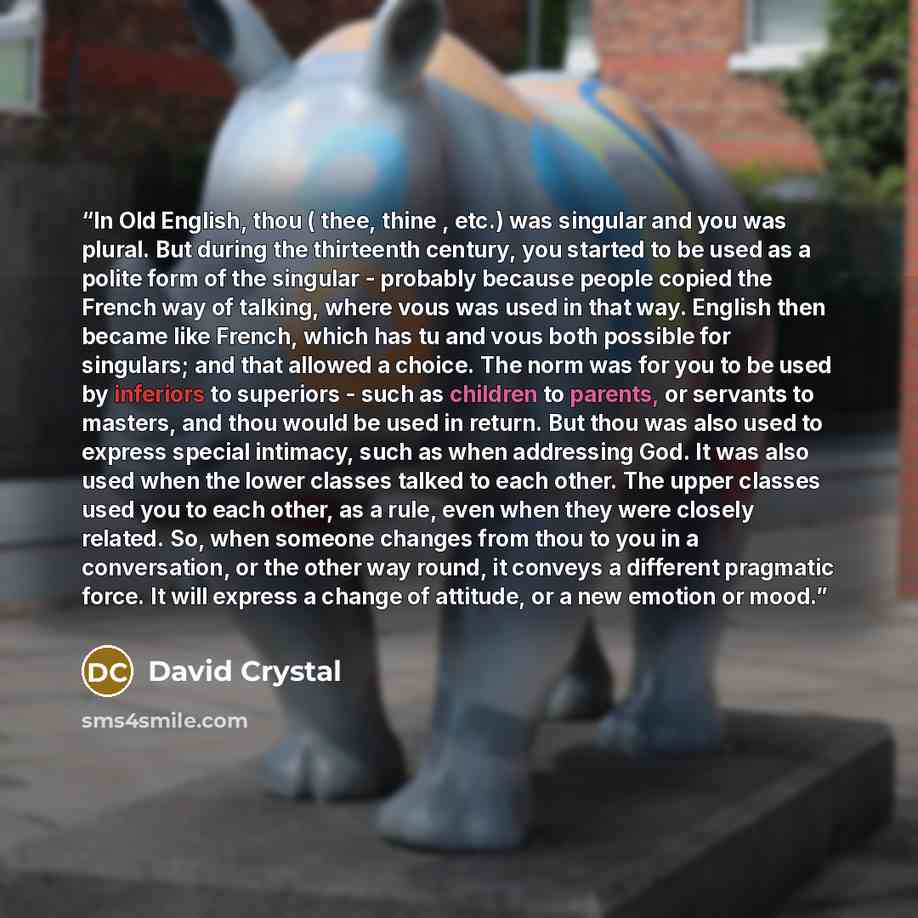 “In Old English, thou ( thee, thine , etc.) was singular and you was plural. But during the thirteenth century, you started to be used as a polite form of the singular - probably because people copied the French way of talking, where vous was used in that way. English then became like French, which…” quote by David Crystal