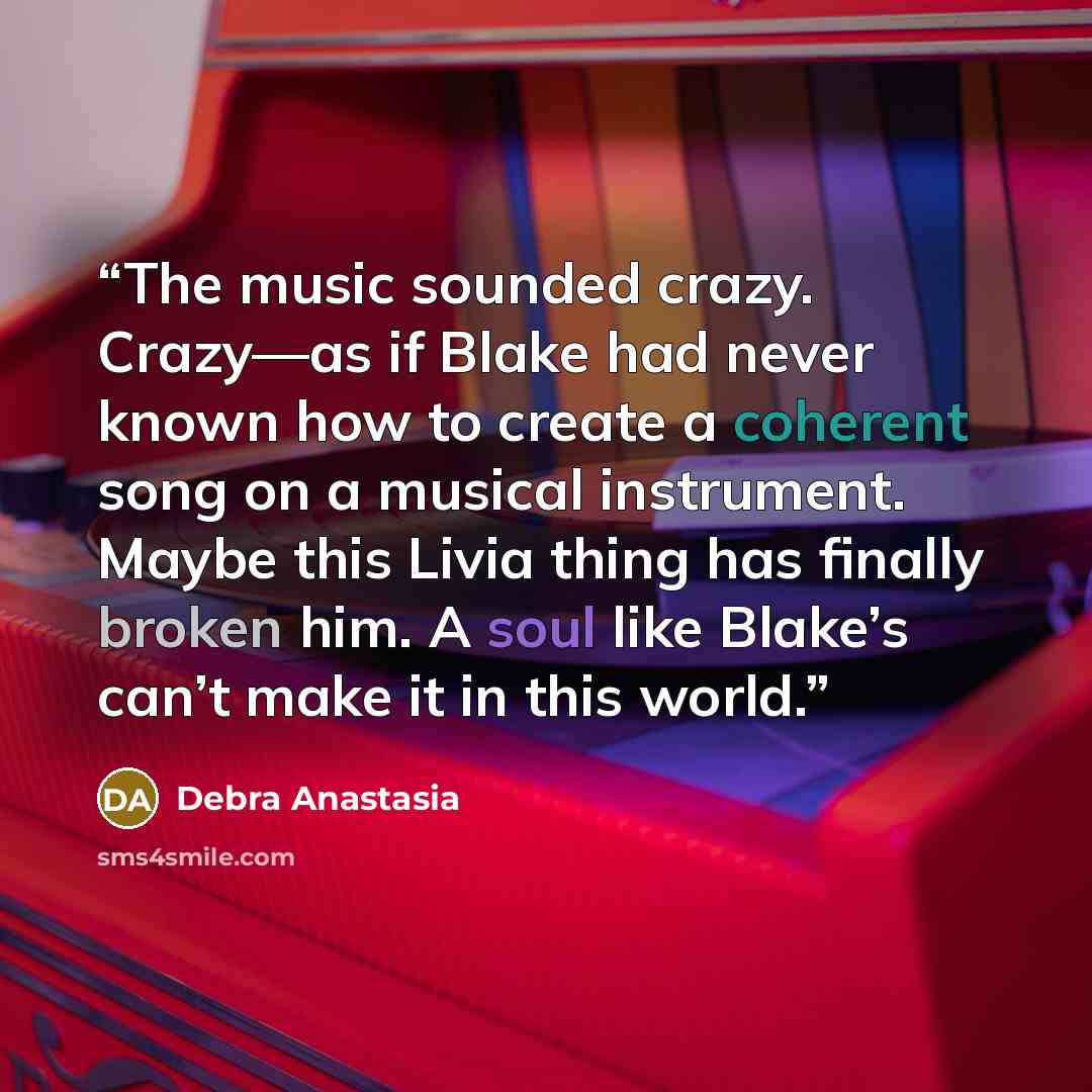 “The music sounded crazy. Crazy—as if Blake had never known how to create a coherent song on a musical instrument. Maybe this Livia thing has finally broken him. A soul like Blake’s can’t make it in this world.” quote by Debra Anastasia