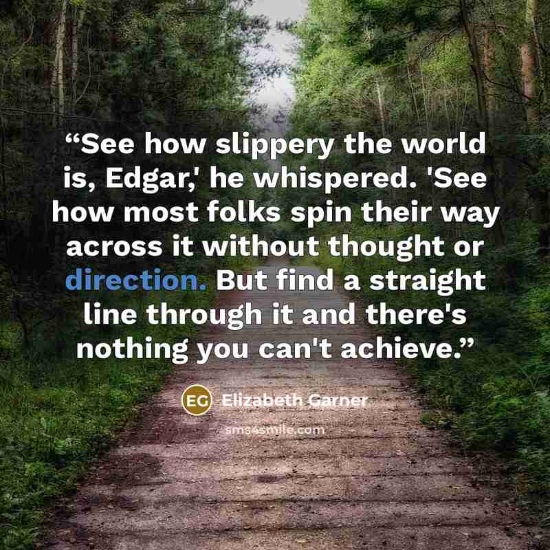 “See how slippery the world is, Edgar,' he whispered. 'See how most folks spin their way across it without thought or direction. But find a straight line through it and there's nothing you can't achieve.” quote by Elizabeth Garner