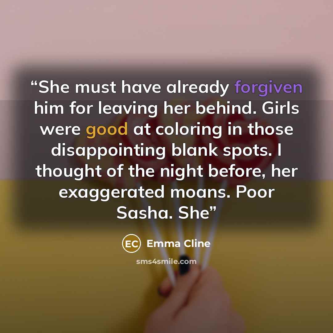 “She must have already forgiven him for leaving her behind. Girls were good at coloring in those disappointing blank spots. I thought of the night before, her exaggerated moans. Poor Sasha. She” quote by Emma Cline