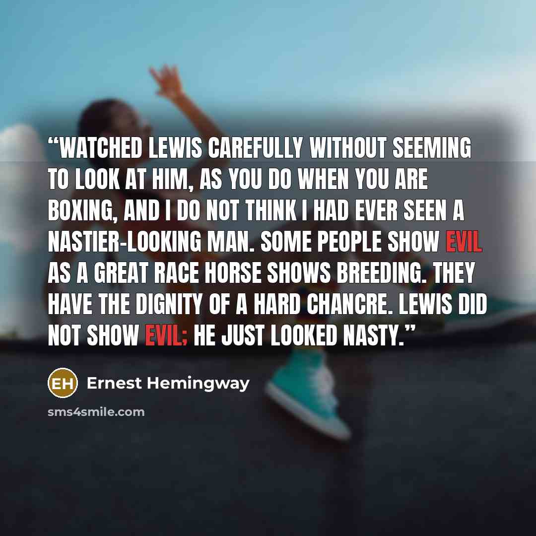 “watched Lewis carefully without seeming to look at him, as you do when you are boxing, and I do not think I had ever seen a nastier-looking man. Some people show evil as a great race horse shows breeding. They have the dignity of a hard chancre. Lewis did not show evil; he just looked nasty.” quote by Ernest Hemingway