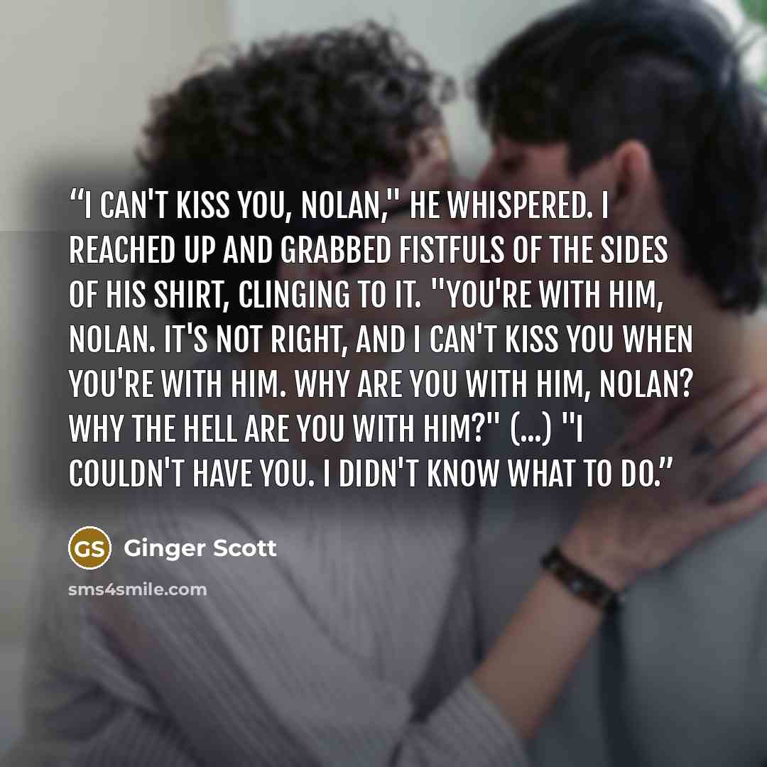 “I can't kiss you, Nolan," he whispered. I reached up and grabbed fistfuls of the sides of his shirt, clinging to it. "You're with him, Nolan. It's not right, and I can't kiss you when you're with him. Why are you with him, Nolan? Why the hell are you with him?" (...) "I couldn't have you. I didn't…” quote by Ginger Scott