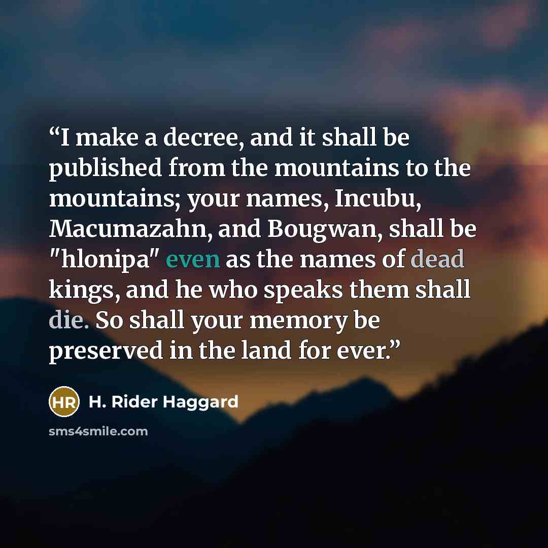 “I make a decree, and it shall be published from the mountains to the mountains; your names, Incubu, Macumazahn, and Bougwan, shall be "hlonipa" even as the names of dead kings, and he who speaks them shall die. So shall your memory be preserved in the land for ever.” quote by H. Rider Haggard