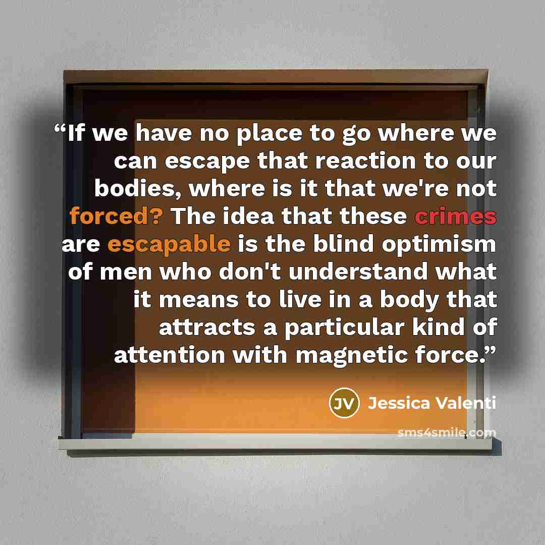 “If we have no place to go where we can escape that reaction to our bodies, where is it that we're not forced? The idea that these crimes are escapable is the blind optimism of men who don't understand what it means to live in a body that attracts a particular kind of attention with magnetic force.” quote by Jessica Valenti