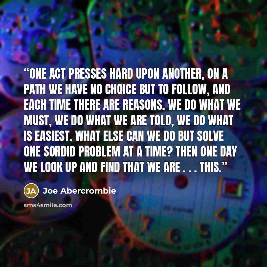 “One act presses hard upon another, on a path we have no choice but to follow, and each time there are reasons. We do what we must, we do what we are told, we do what is easiest. What else can we do but solve one sordid problem at a time? Then one day we look up and find that we are . . . this.” quote by Joe Abercrombie