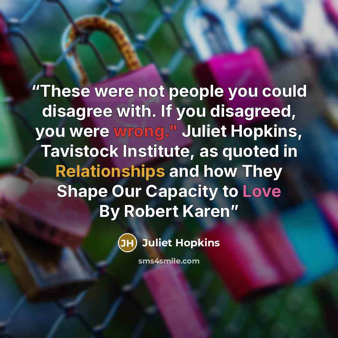 “These were not people you could disagree with. If you disagreed, you were wrong." Juliet Hopkins, Tavistock Institute, as quoted in Relationships and how They Shape Our Capacity to Love By Robert Karen” quote by Juliet Hopkins