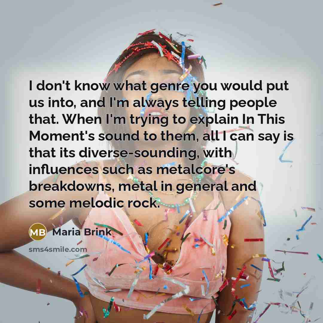 “I don't know what genre you would put us into, and I'm always telling people that. When I'm trying to explain In This Moment's sound to them, all I can say is that its diverse-sounding, with influences such as metalcore's breakdowns, metal in general and some melodic rock.” quote by Maria Brink
