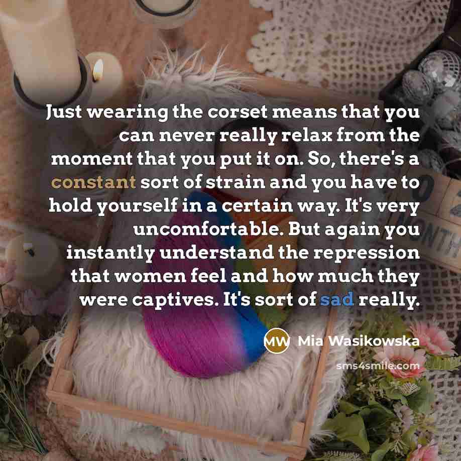“Just wearing the corset means that you can never really relax from the moment that you put it on. So, there's a constant sort of strain and you have to hold yourself in a certain way. It's very uncomfortable. But again you instantly understand the repression that women feel and how much they were…” quote by Mia Wasikowska