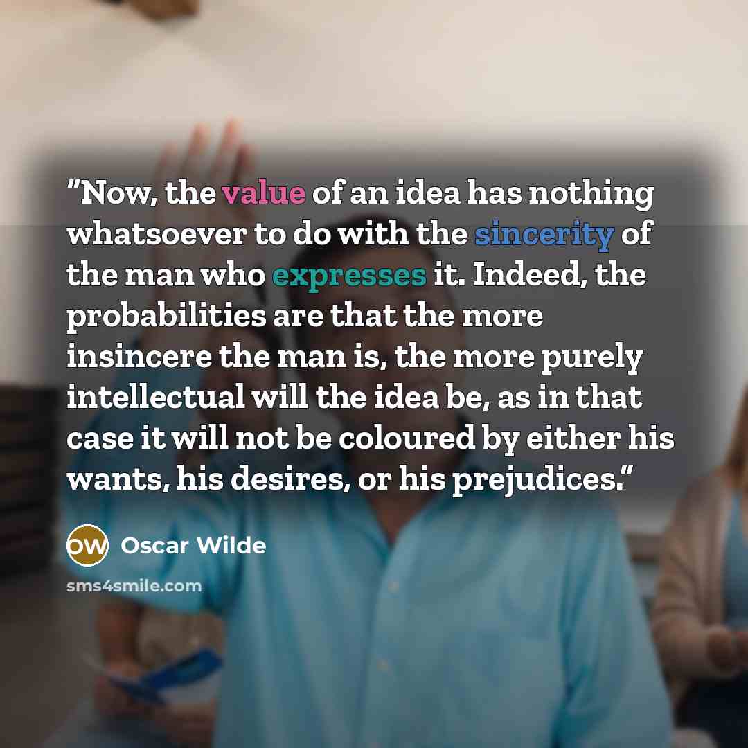 “Now, the value of an idea has nothing whatsoever to do with the sincerity of the man who expresses it. Indeed, the probabilities are that the more insincere the man is, the more purely intellectual will the idea be, as in that case it will not be coloured by either his wants, his desires, or his…” quote by Oscar Wilde