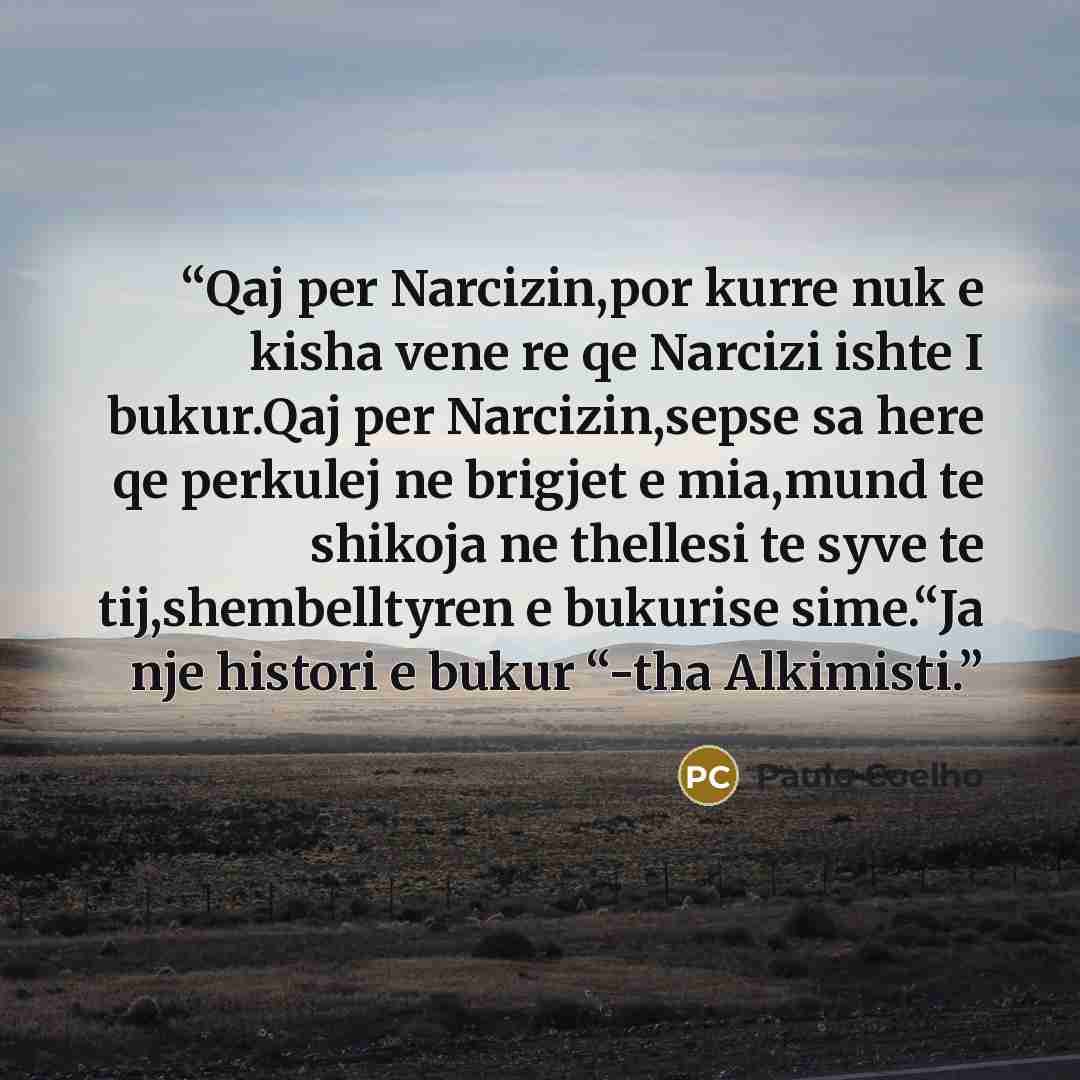 “Qaj per Narcizin,por kurre nuk e kisha vene re qe Narcizi ishte I bukur.Qaj per Narcizin,sepse sa here qe perkulej ne brigjet e mia,mund te shikoja ne thellesi te syve te tij,shembelltyren e bukurise sime.“Ja nje histori e bukur “-tha Alkimisti.” quote by Paulo Coelho