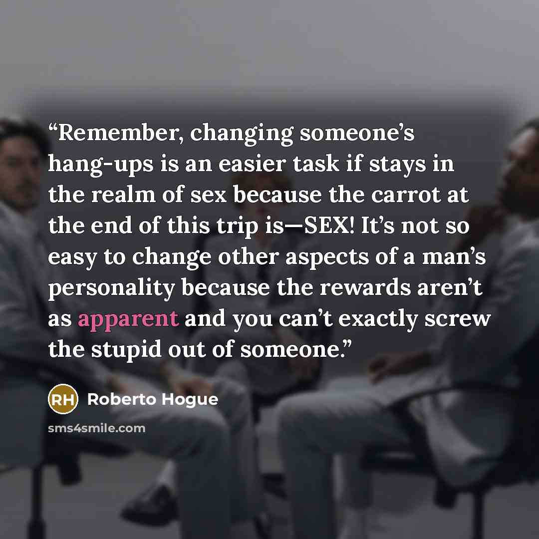 “Remember, changing someone’s hang-ups is an easier task if stays in the realm of sex because the carrot at the end of this trip is—SEX! It’s not so easy to change other aspects of a man’s personality because the rewards aren’t as apparent and you can’t exactly screw the stupid out of someone.” quote by Roberto Hogue