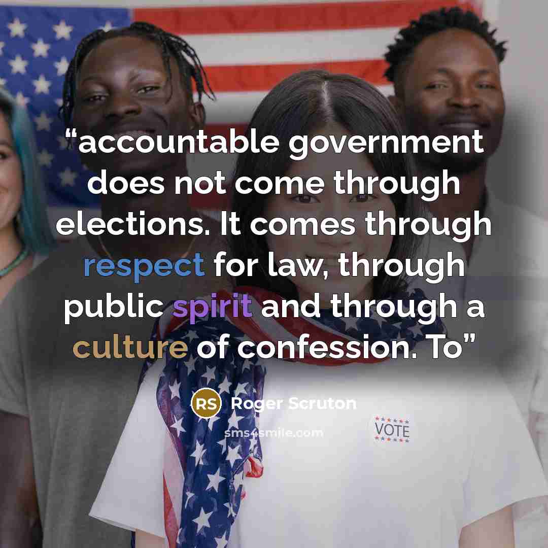 “accountable government does not come through elections. It comes through respect for law, through public spirit and through a culture of confession. To” quote by Roger Scruton