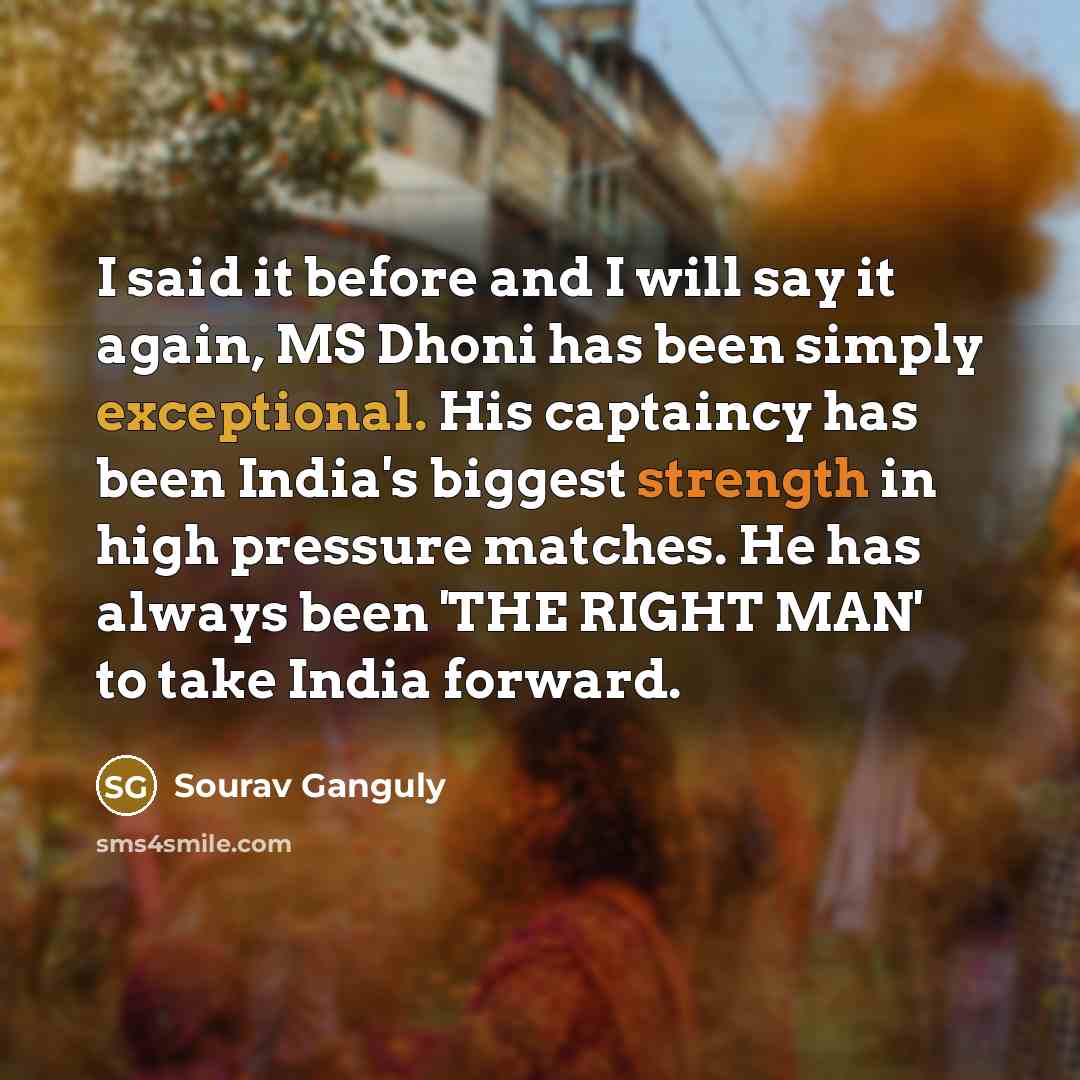 “I said it before and I will say it again, MS Dhoni has been simply exceptional. His captaincy has been India's biggest strength in high pressure matches. He has always been 'THE RIGHT MAN' to take India forward.” quote by Sourav Ganguly