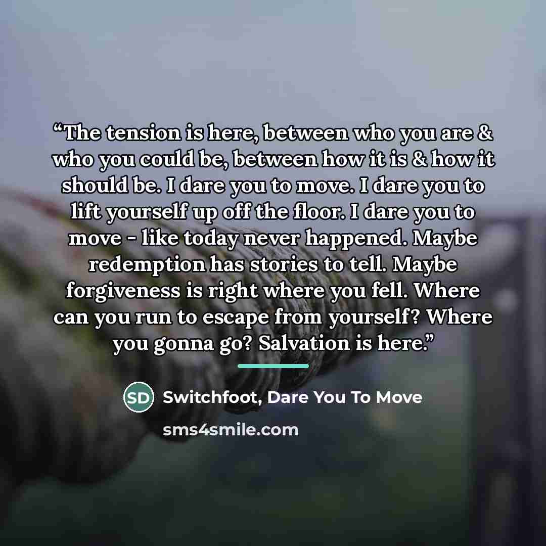 “The tension is here, between who you are & who you could be, between how it is & how it should be. I dare you to move. I dare you to lift yourself up off the floor. I dare you to move - like today never happened. Maybe redemption has stories to tell. Maybe forgiveness is right where you fell…” quote by Dare You To Move Switchfoot