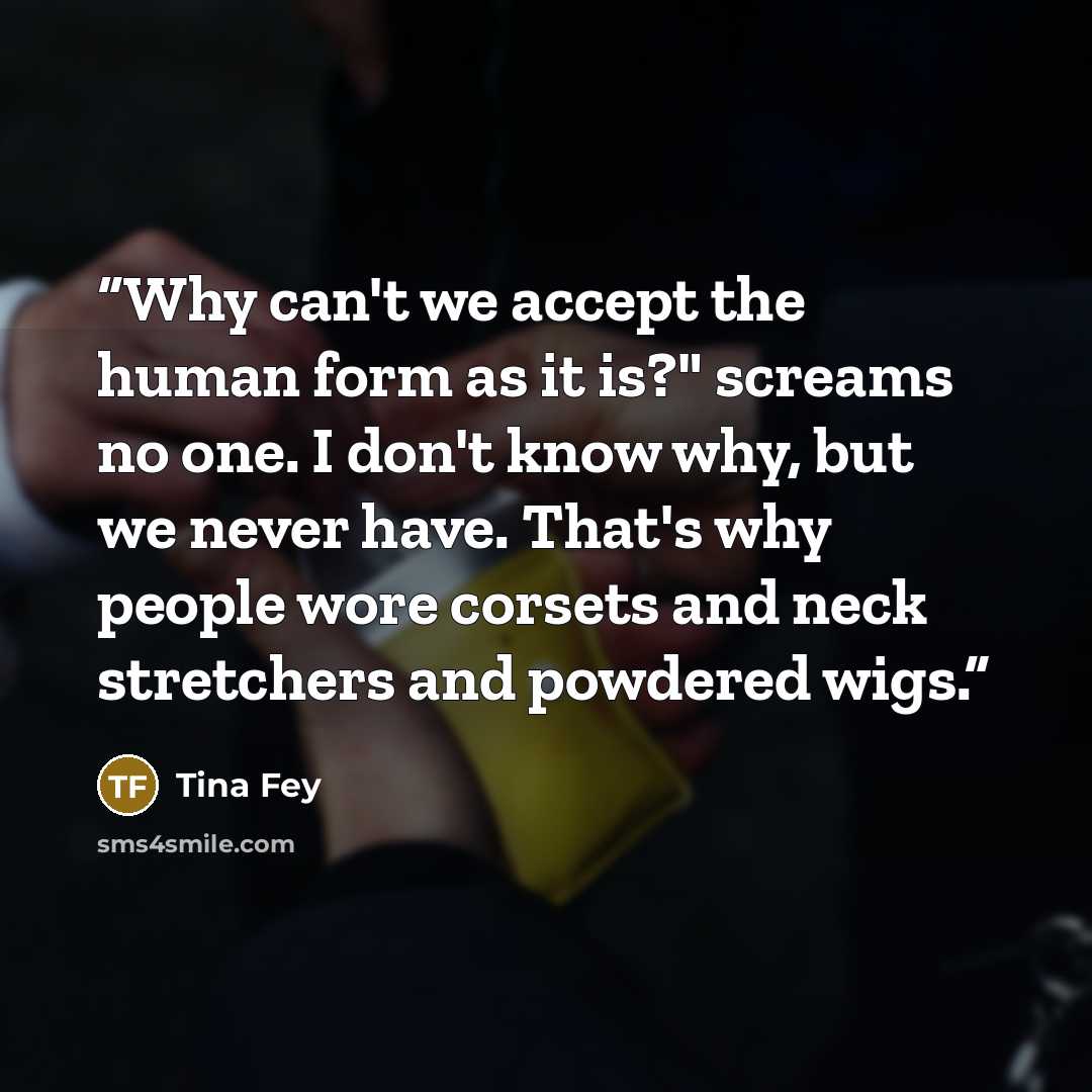 “Why can't we accept the human form as it is?" screams no one. I don't know why, but we never have. That's why people wore corsets and neck stretchers and powdered wigs.” quote by Tina Fey