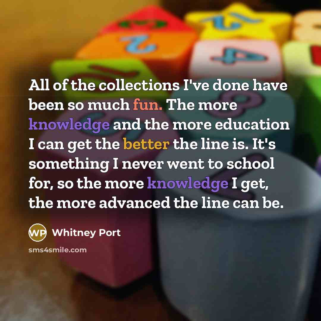 “All of the collections I've done have been so much fun. The more knowledge and the more education I can get the better the line is. It's something I never went to school for, so the more knowledge I get, the more advanced the line can be.” quote by Whitney Port