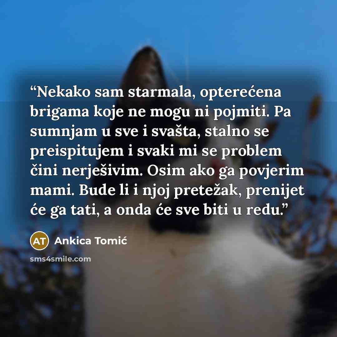 “Nekako sam starmala, opterećena brigama koje ne mogu ni pojmiti. Pa sumnjam u sve i svašta, stalno se preispitujem i svaki mi se problem čini nerješivim. Osim ako ga povjerim mami. Bude li i njoj pretežak, prenijet će ga tati, a onda će sve biti u redu.” quote by Ankica Tomić