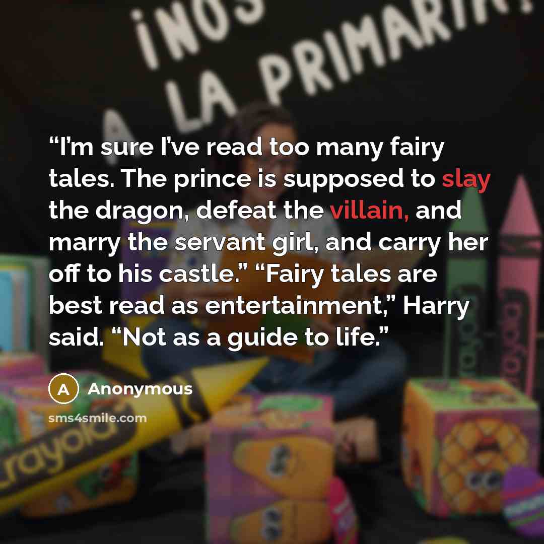 “I’m sure I’ve read too many fairy tales. The prince is supposed to slay the dragon, defeat the villain, and marry the servant girl, and carry her off to his castle.” “Fairy tales are best read as entertainment,” Harry said. “Not as a guide to life.” quote by Anonymous