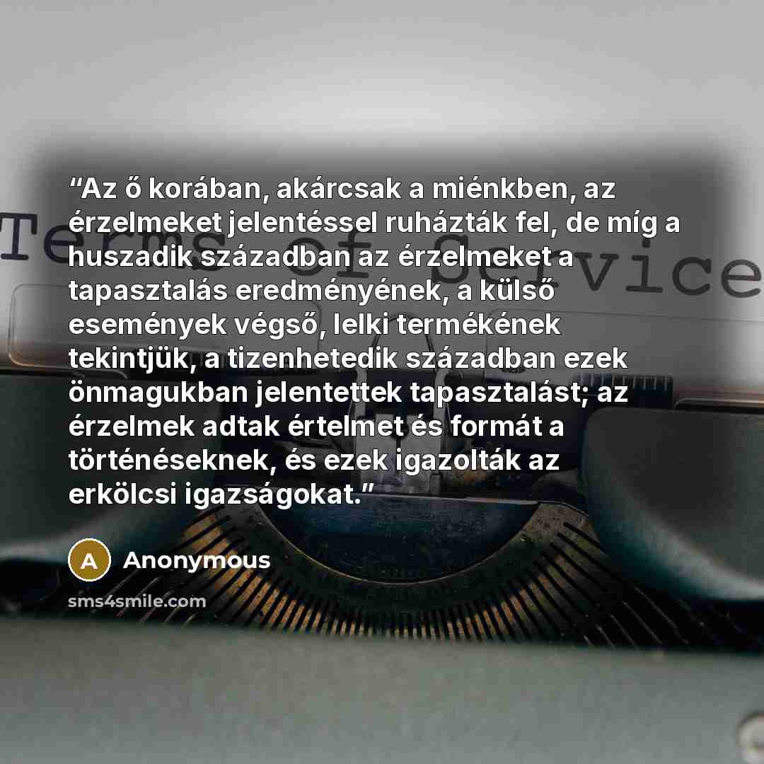“Az ő korában, akárcsak a miénkben, az érzelmeket jelentéssel ruházták fel, de míg a huszadik században az érzelmeket a tapasztalás eredményének, a külső események végső, lelki termékének tekintjük, a tizenhetedik században ezek önmagukban jelentettek tapasztalást; az érzelmek adtak értelmet és…” quote by Anonymous