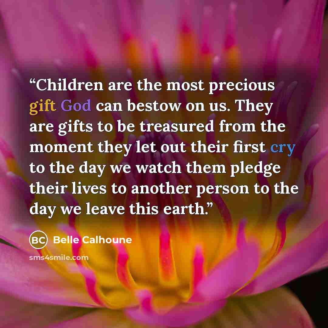 “Children are the most precious gift God can bestow on us. They are gifts to be treasured from the moment they let out their first cry to the day we watch them pledge their lives to another person to the day we leave this earth.” quote by Belle Calhoune