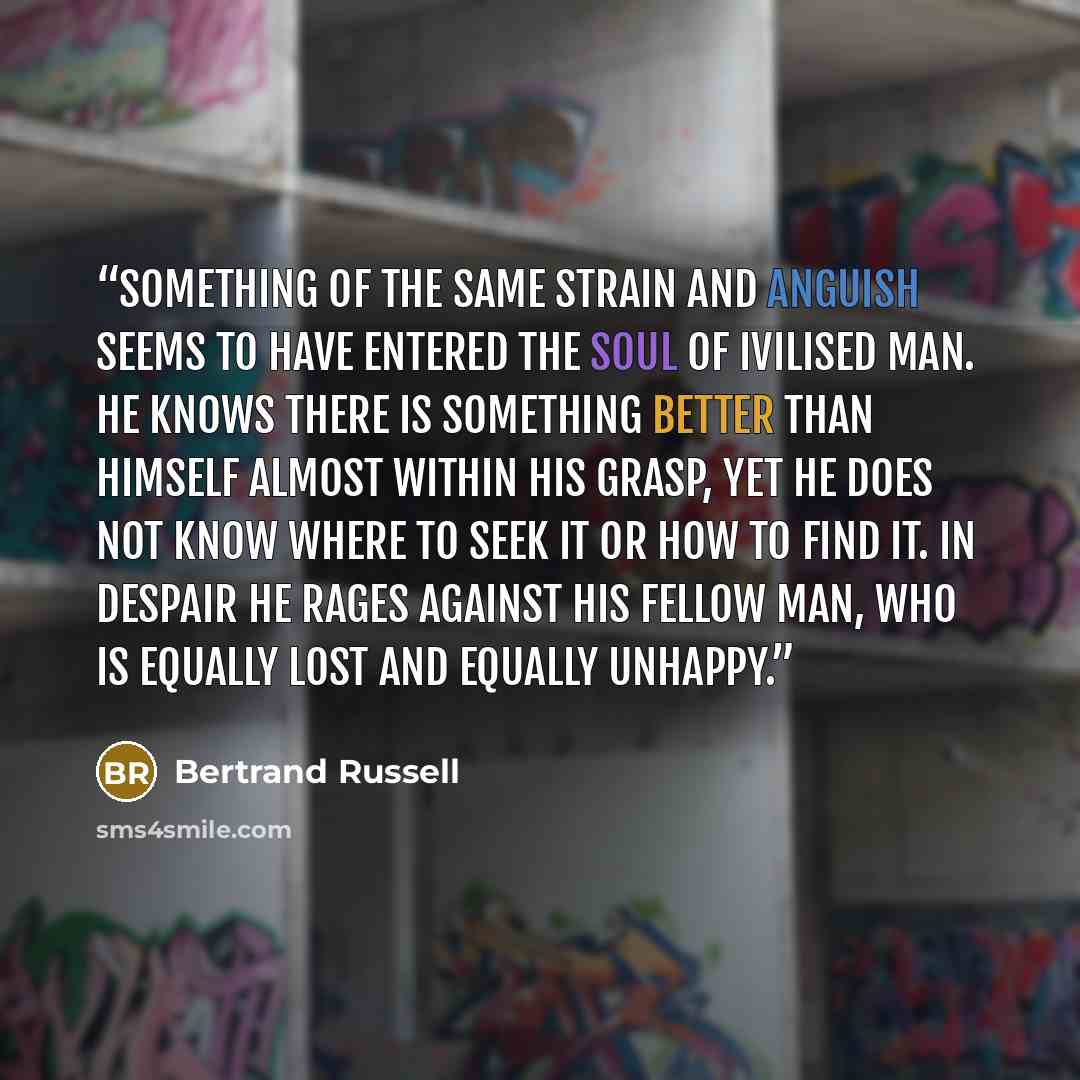 “Something of the same strain and anguish seems to have entered the soul of ivilised man. He knows there is something better than himself almost within his grasp, yet he does not know where to seek it or how to find it. In despair he rages against his fellow man, who is equally lost and equally…” quote by Bertrand Russell