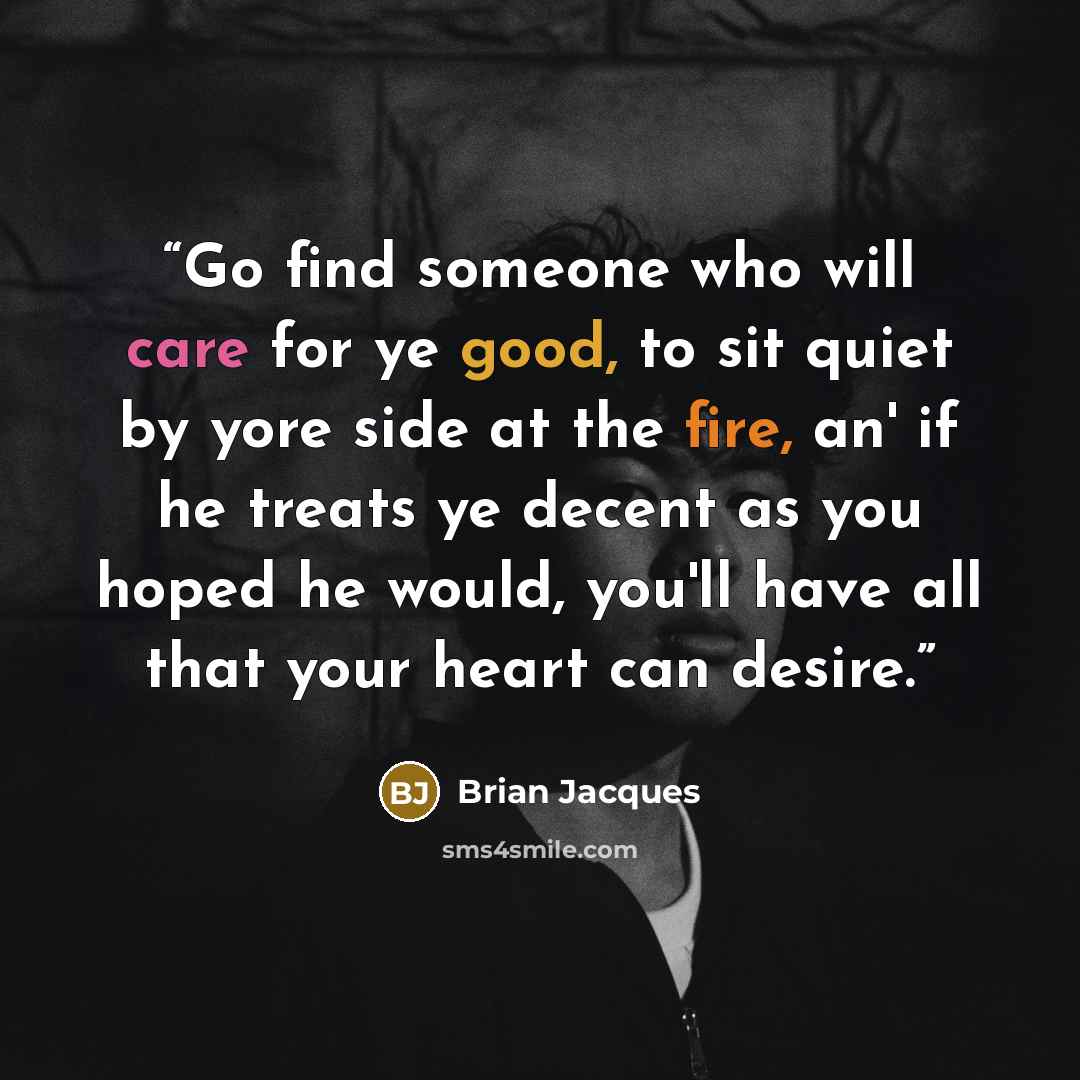 “Go find someone who will care for ye good, to sit quiet by yore side at the fire, an' if he treats ye decent as you hoped he would, you'll have all that your heart can desire.” quote by Brian Jacques