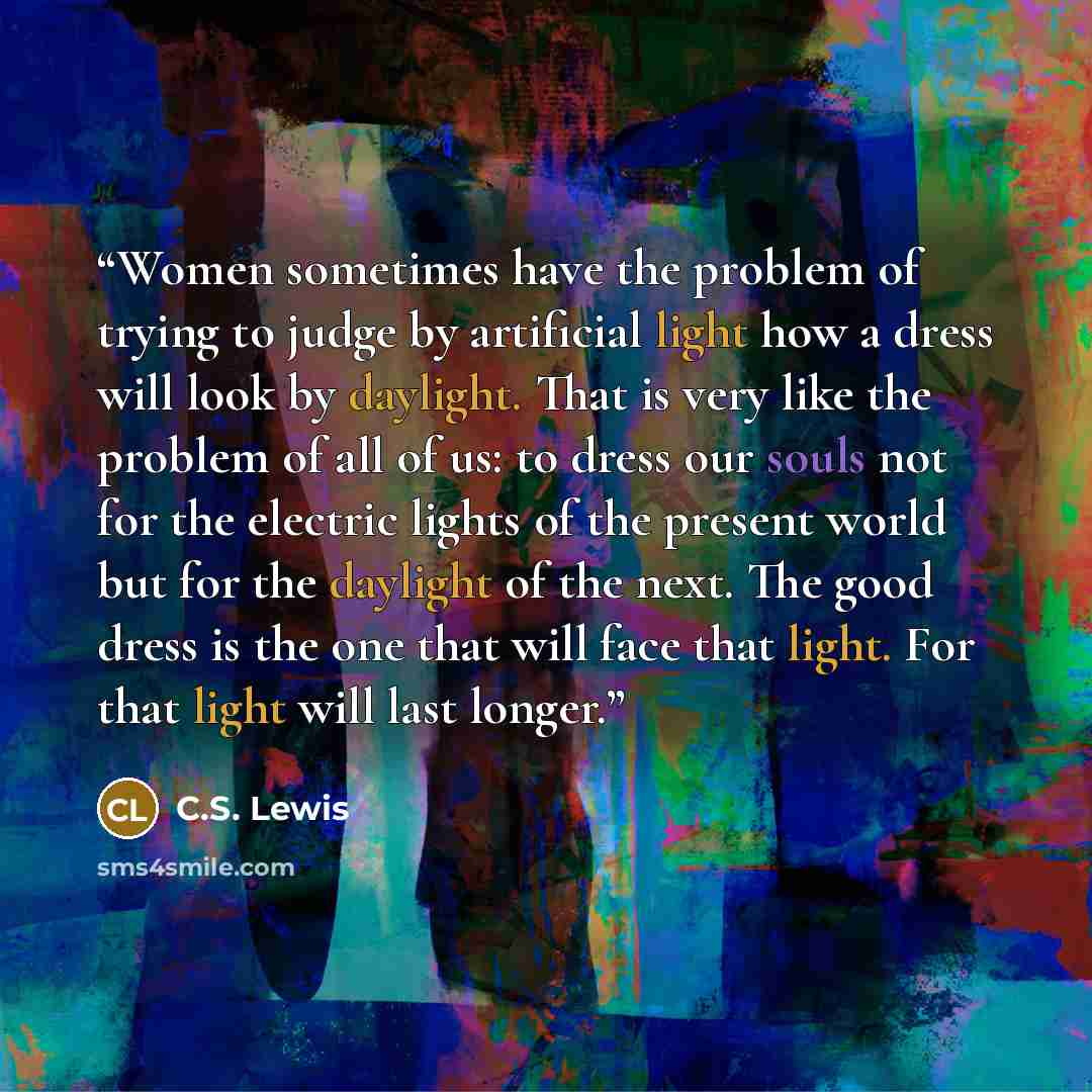 “Women sometimes have the problem of trying to judge by artificial light how a dress will look by daylight. That is very like the problem of all of us: to dress our souls not for the electric lights of the present world but for the daylight of the next. The good dress is the one that will face that…” quote by C.S. Lewis