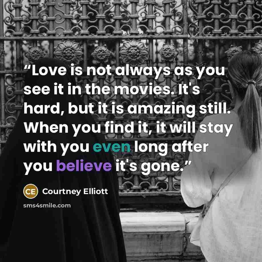 “Love is not always as you see it in the movies. It's hard, but it is amazing still. When you find it, it will stay with you even long after you believe it's gone.” quote by Courtney Elliott