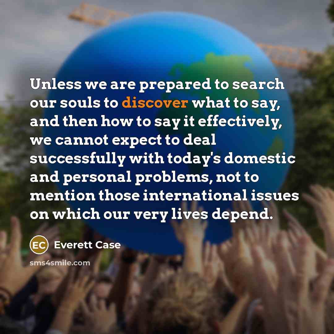 “Unless we are prepared to search our souls to discover what to say, and then how to say it effectively, we cannot expect to deal successfully with today's domestic and personal problems, not to mention those international issues on which our very lives depend.” quote by Everett Case
