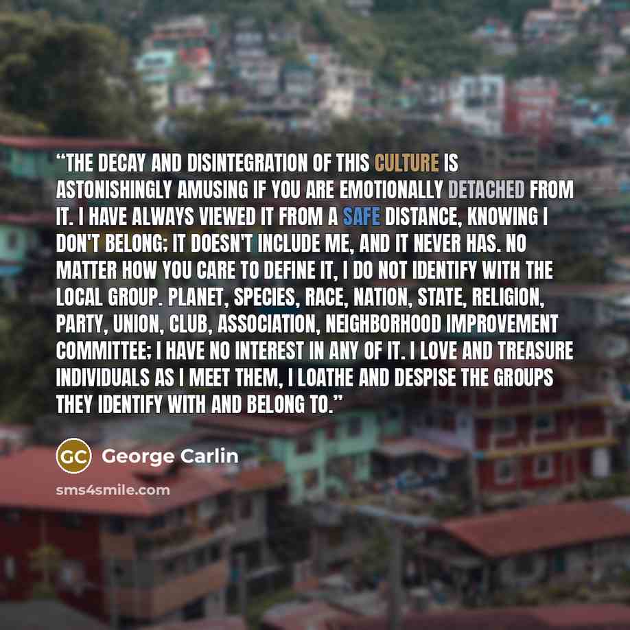 “The decay and disintegration of this culture is astonishingly amusing if you are emotionally detached from it. I have always viewed it from a safe distance, knowing I don't belong; it doesn't include me, and it never has. no matter how you care to define it, I do not identify with the local group…” quote by George Carlin