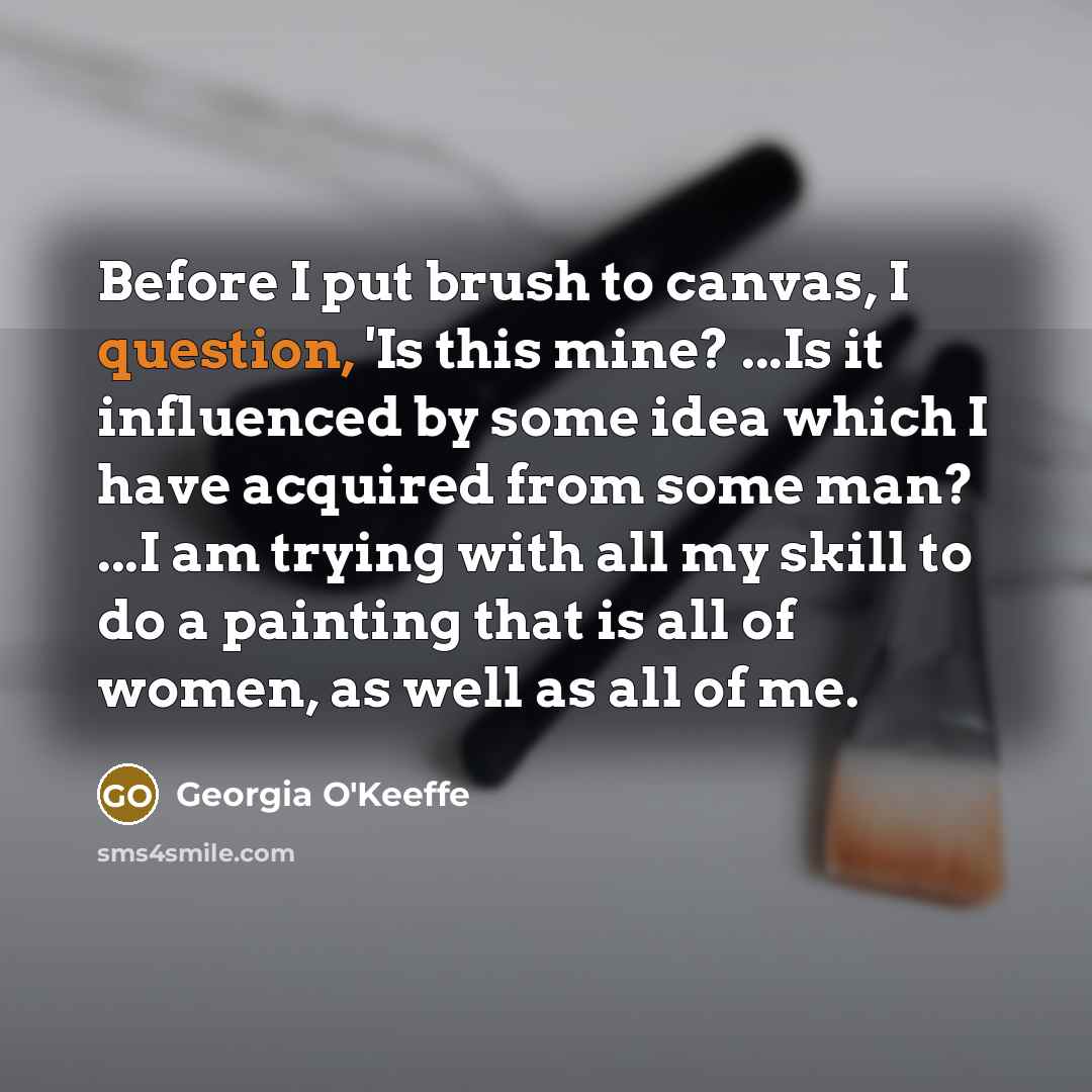 “Before I put brush to canvas, I question, 'Is this mine? ...Is it influenced by some idea which I have acquired from some man? ...I am trying with all my skill to do a painting that is all of women, as well as all of me.” quote by Georgia O'Keeffe