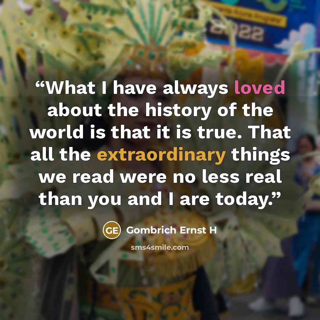 “What I have always loved about the history of the world is that it is true. That all the extraordinary things we read were no less real than you and I are today.” quote by Gombrich Ernst H