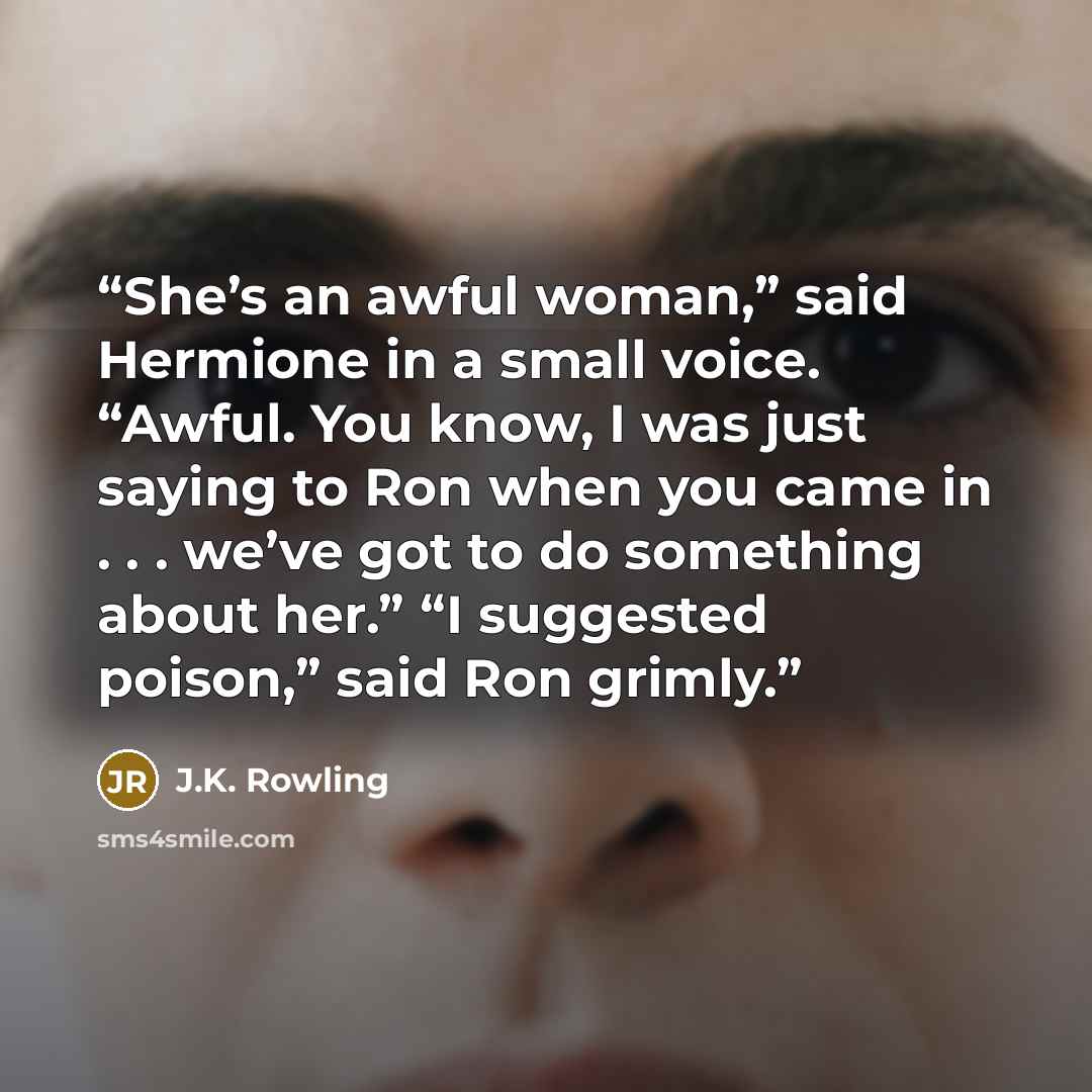 “She’s an awful woman,” said Hermione in a small voice. “Awful. You know, I was just saying to Ron when you came in . . . we’ve got to do something about her.” “I suggested poison,” said Ron grimly.” quote by J.K. Rowling