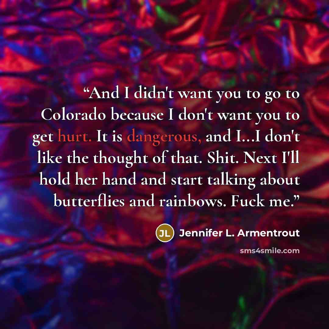 “And I didn't want you to go to Colorado because I don't want you to get hurt. It is dangerous, and I...I don't like the thought of that. Shit. Next I'll hold her hand and start talking about butterflies and rainbows. Fuck me.” quote by Jennifer L. Armentrout