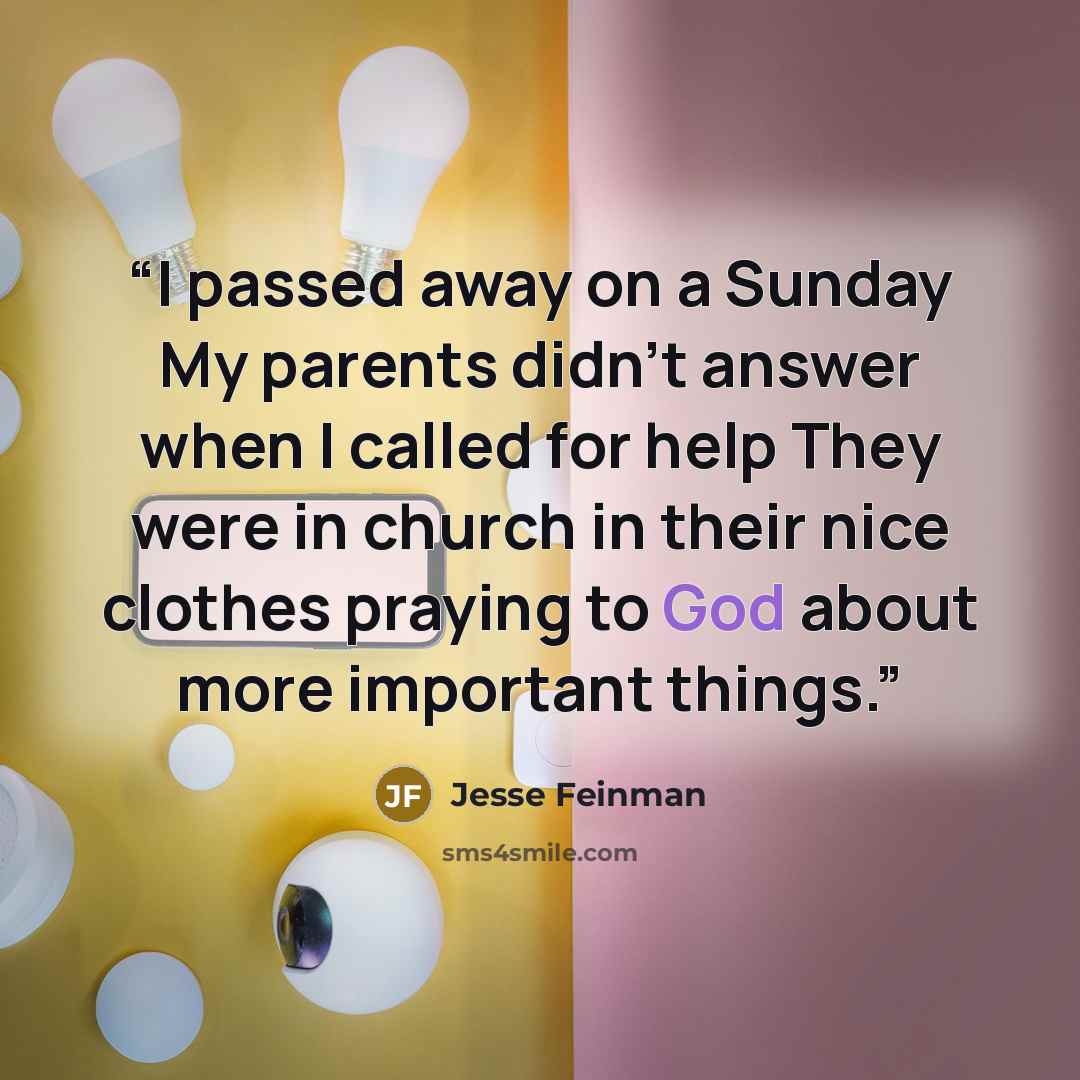 “I passed away on a Sunday My parents didn't answer when I called for help They were in church in their nice clothes praying to God about more important things.” quote by Jesse Feinman