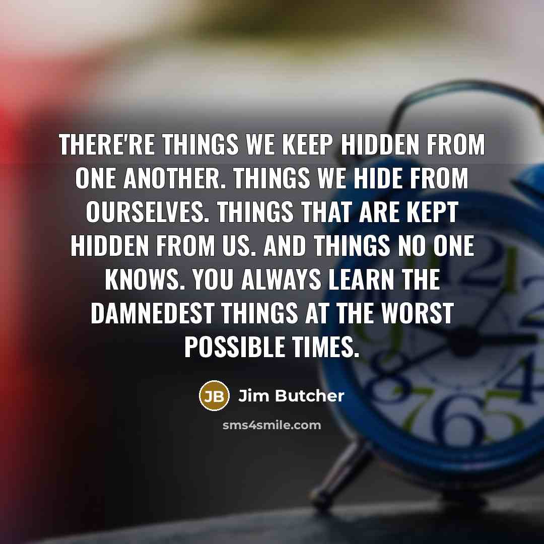 “There're things we keep hidden from one another. Things we hide from ourselves. Things that are kept hidden from us. And things no one knows. You always learn the damnedest things at the worst possible times.” quote by Jim Butcher