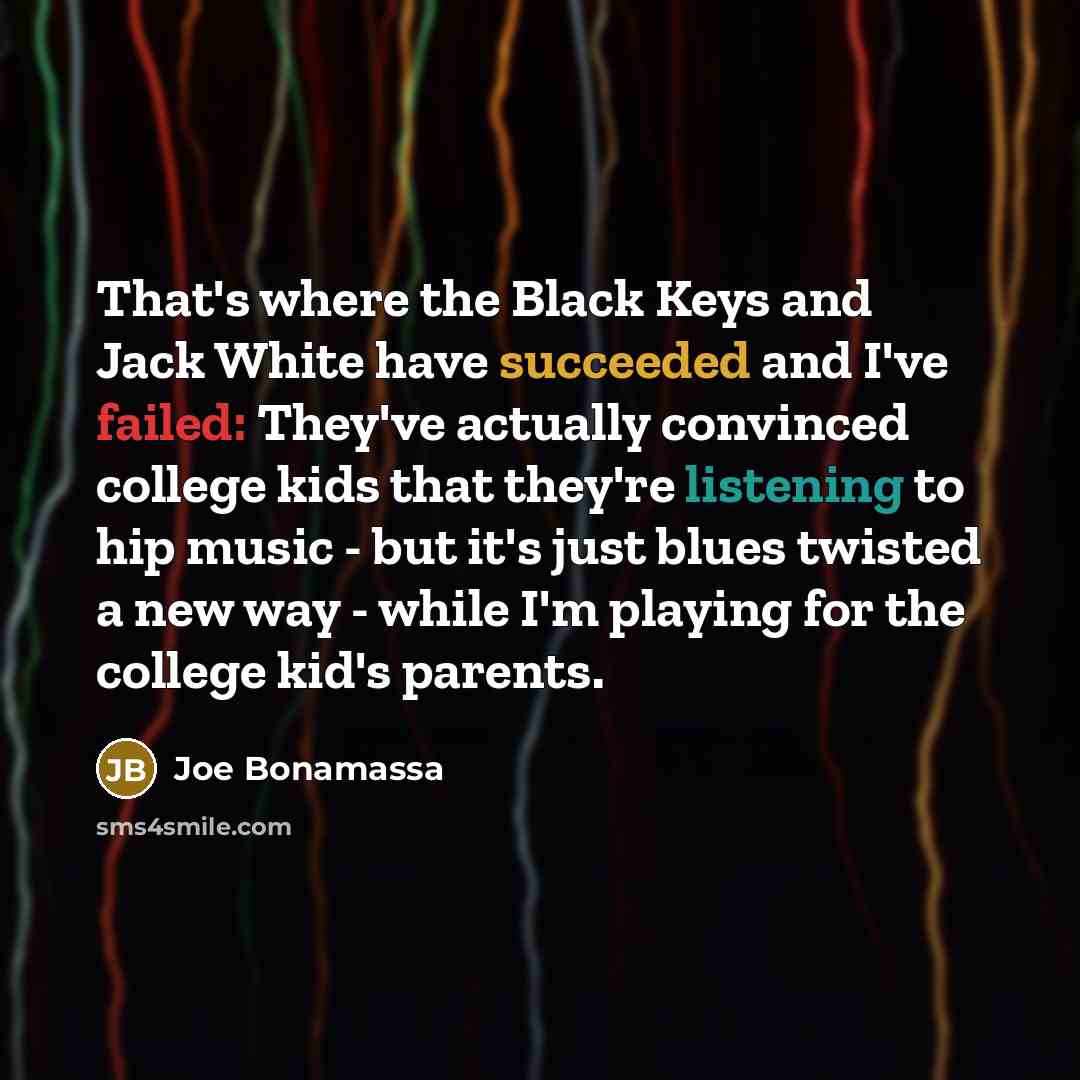 “That's where the Black Keys and Jack White have succeeded and I've failed: They've actually convinced college kids that they're listening to hip music - but it's just blues twisted a new way - while I'm playing for the college kid's parents.” quote by Joe Bonamassa
