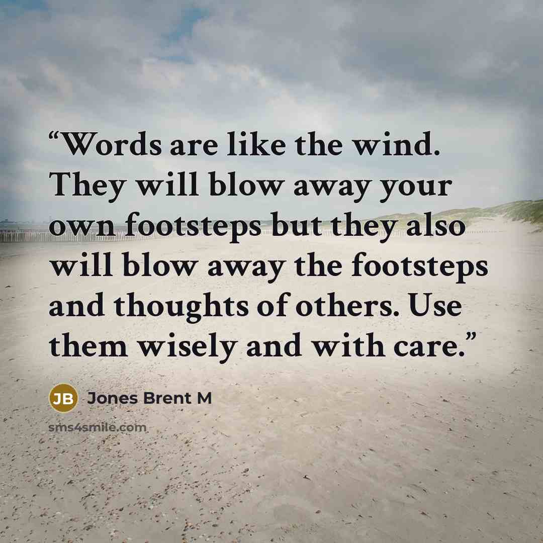 “Words are like the wind. They will blow away your own footsteps but they also will blow away the footsteps and thoughts of others. Use them wisely and with care.” quote by Jones Brent M