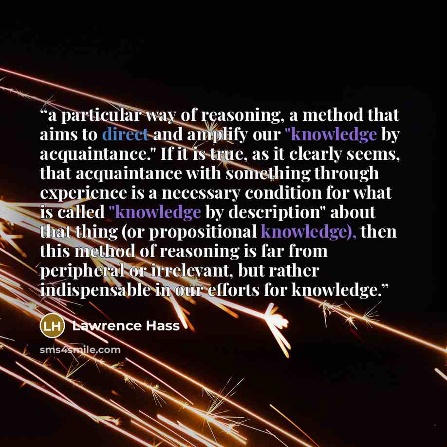 “a particular way of reasoning, a method that aims to direct and amplify our "knowledge by acquaintance." If it is true, as it clearly seems, that acquaintance with something through experience is a necessary condition for what is called "knowledge by description" about that thing (or propositional…” quote by Lawrence Hass