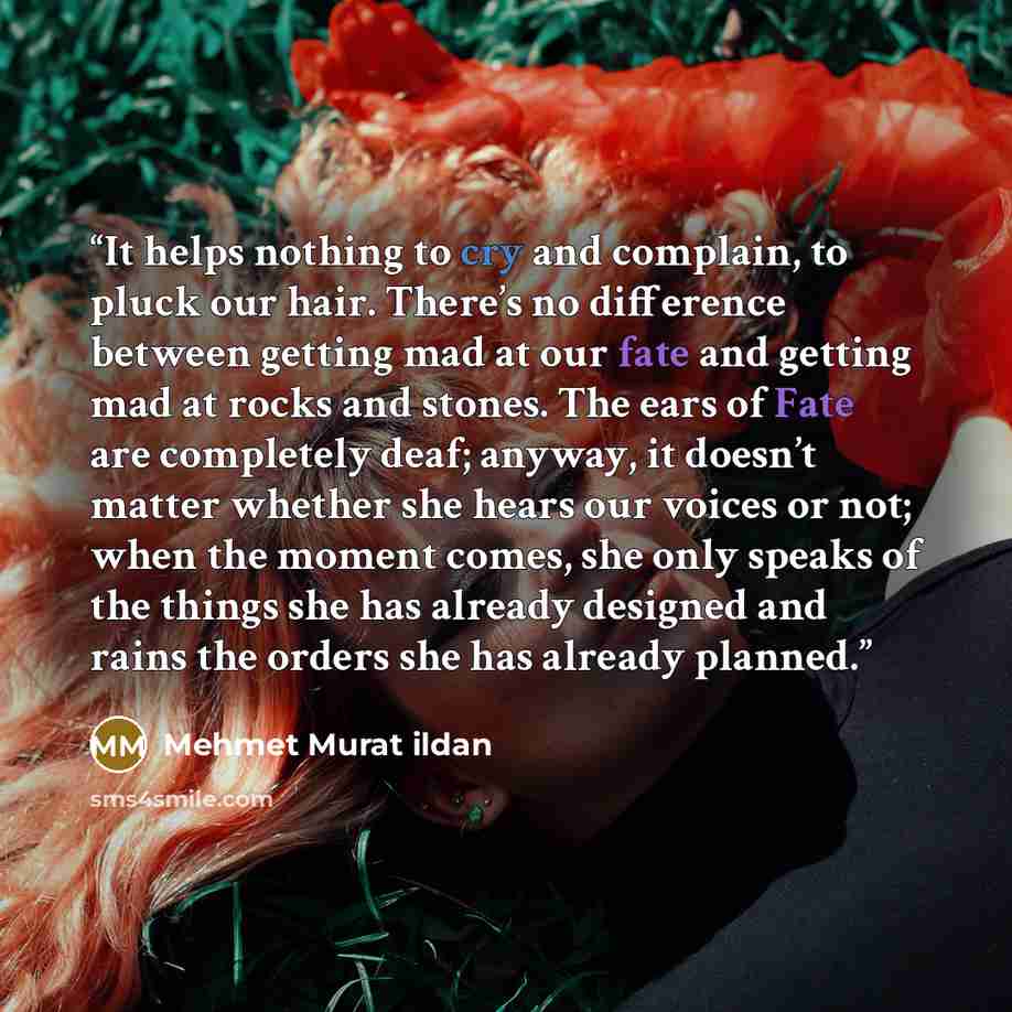“It helps nothing to cry and complain, to pluck our hair. There’s no difference between getting mad at our fate and getting mad at rocks and stones. The ears of Fate are completely deaf; anyway, it doesn’t matter whether she hears our voices or not; when the moment comes, she only speaks of the…” quote by Mehmet Murat ildan